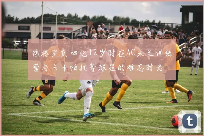 热格罗瓦回忆12岁时在AC米兰训练营与卡卡帕托等球星的难忘时光