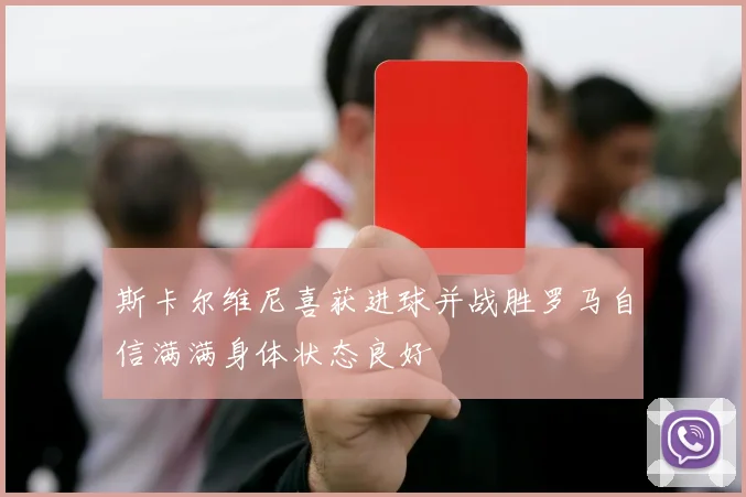 斯卡尔维尼喜获进球并战胜罗马自信满满身体状态良好