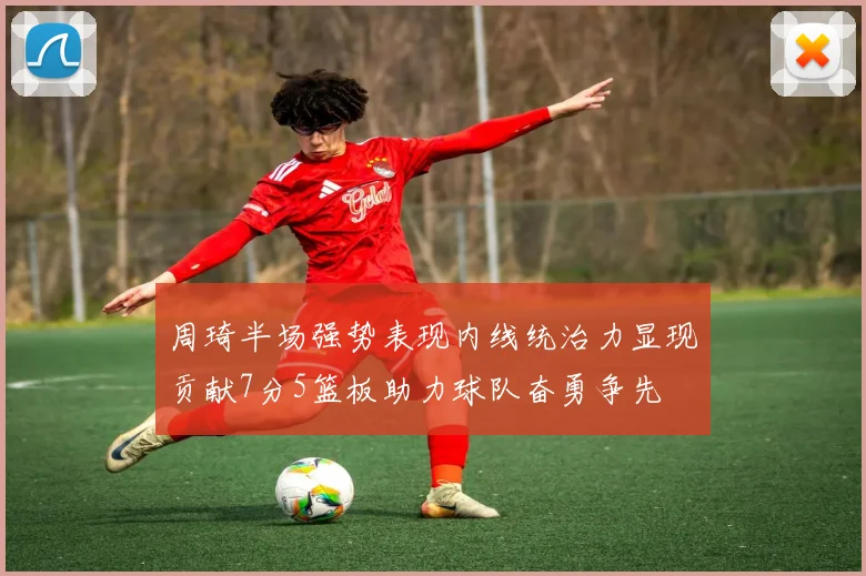 周琦半场强势表现内线统治力显现贡献7分5篮板助力球队奋勇争先