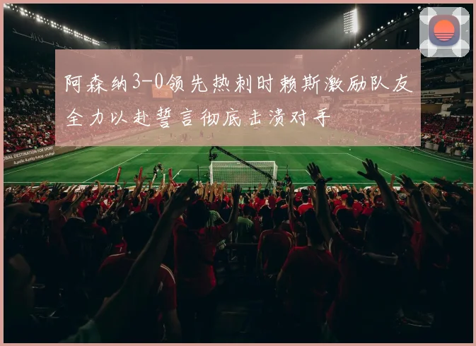 阿森纳3-0领先热刺时赖斯激励队友全力以赴誓言彻底击溃对手