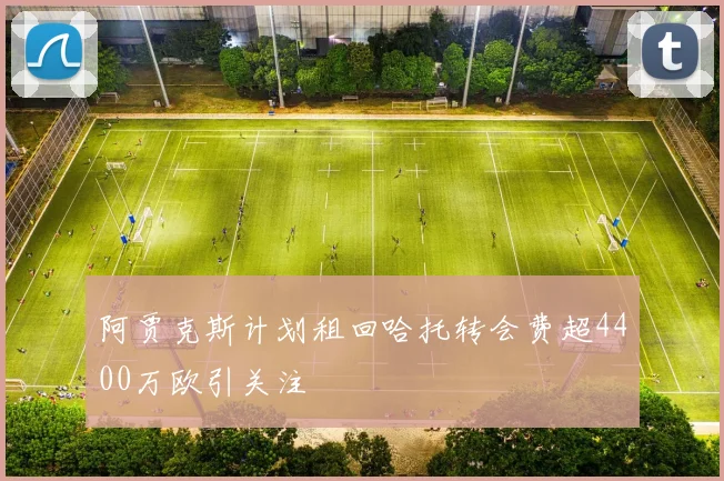 阿贾克斯计划租回哈托转会费超4400万欧引关注