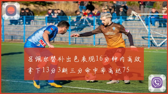 吕佩尔替补出色表现16分钟内高效拿下13分3断三分命中率高达75