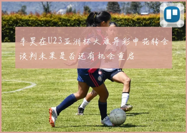 李昊在U23亚洲杯大放异彩申花转会谈判未果是否还有机会重启