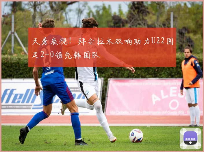 天秀表现！拜合拉木双响助力U22国足2-0领先韩国队