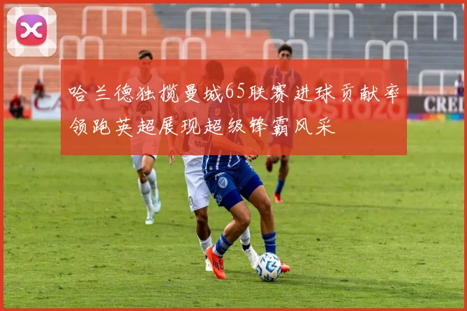 哈兰德独揽曼城65联赛进球贡献率领跑英超展现超级锋霸风采