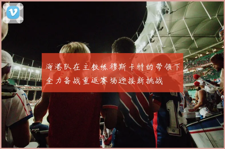 海港队在主教练穆斯卡特的带领下全力备战重返赛场迎接新挑战