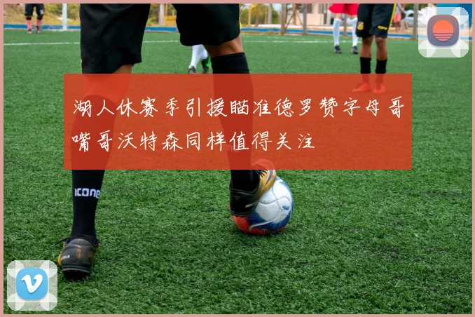 湖人休赛季引援瞄准德罗赞字母哥嘴哥沃特森同样值得关注