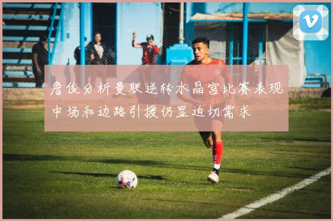 詹俊分析曼联逆转水晶宫比赛表现中场和边路引援仍显迫切需求